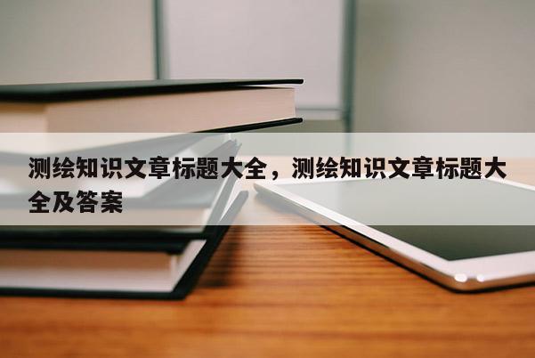 测绘知识文章标题大全，测绘知识文章标题大全及答案