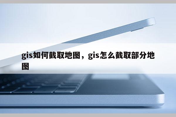 gis如何截取地图，gis怎么截取部分地图