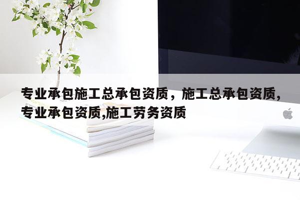 专业承包施工总承包资质，施工总承包资质,专业承包资质,施工劳务资质