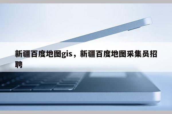 新疆百度地图gis，新疆百度地图采集员招聘