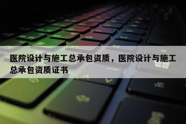 医院设计与施工总承包资质，医院设计与施工总承包资质证书