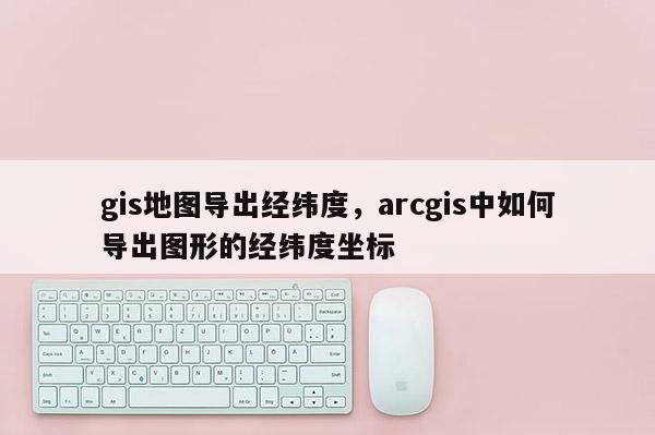 gis地图导出经纬度，arcgis中如何导出图形的经纬度坐标