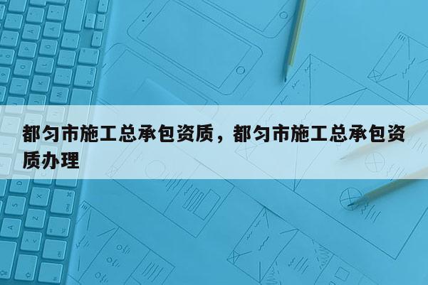 都匀市施工总承包资质，都匀市施工总承包资质办理