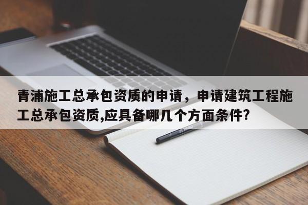 青浦施工总承包资质的申请，申请建筑工程施工总承包资质,应具备哪几个方面条件?