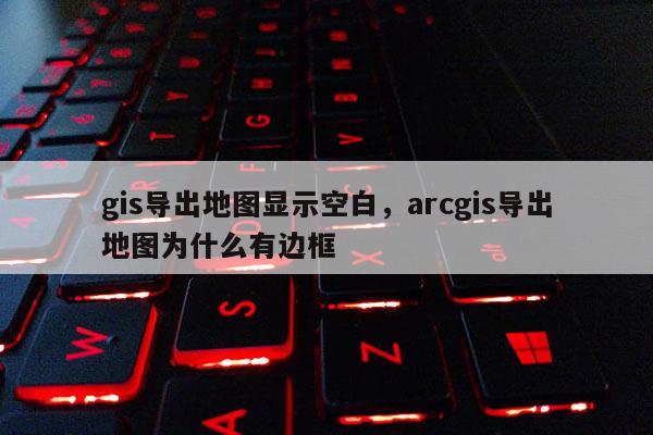 gis导出地图显示空白，arcgis导出地图为什么有边框