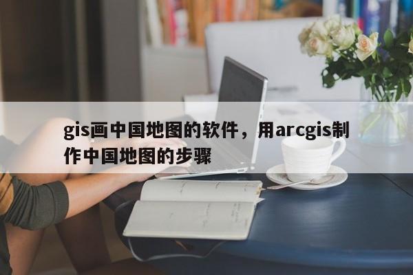 gis画中国地图的软件，用arcgis制作中国地图的步骤