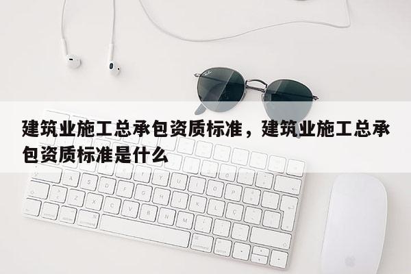 建筑业施工总承包资质标准，建筑业施工总承包资质标准是什么