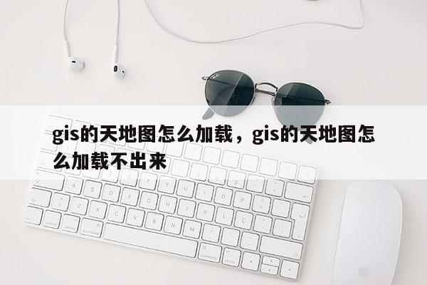 gis的天地图怎么加载，gis的天地图怎么加载不出来