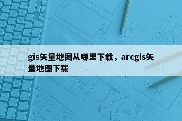 gis矢量地图从哪里下载，arcgis矢量地图下载