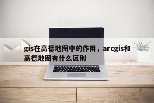 gis在高德地图中的作用，arcgis和高德地图有什么区别