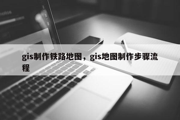 gis制作铁路地图，gis地图制作步骤流程