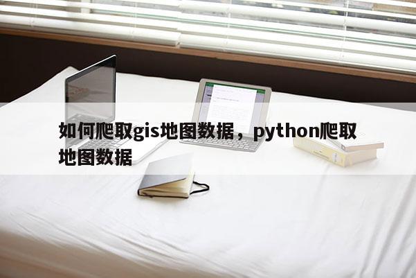 如何爬取gis地图数据，python爬取地图数据