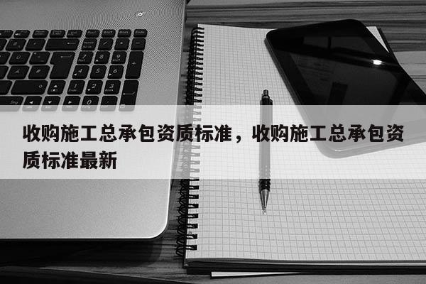 收购施工总承包资质标准，收购施工总承包资质标准最新