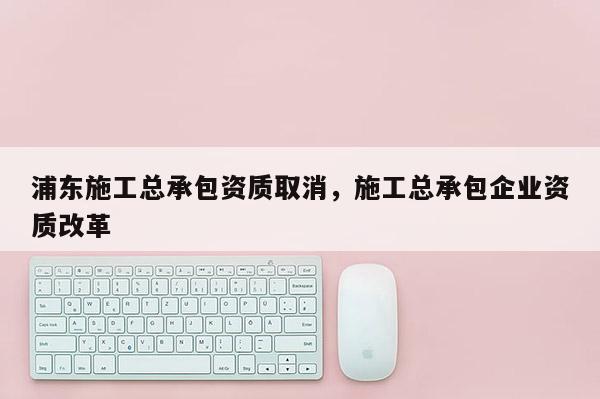 浦东施工总承包资质取消，施工总承包企业资质改革