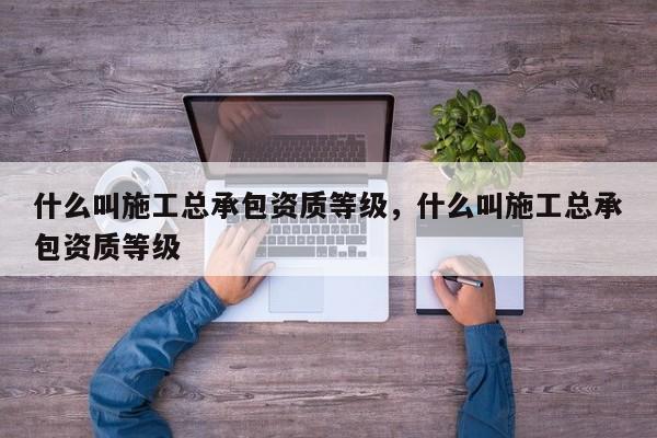 什么叫施工总承包资质等级，什么叫施工总承包资质等级