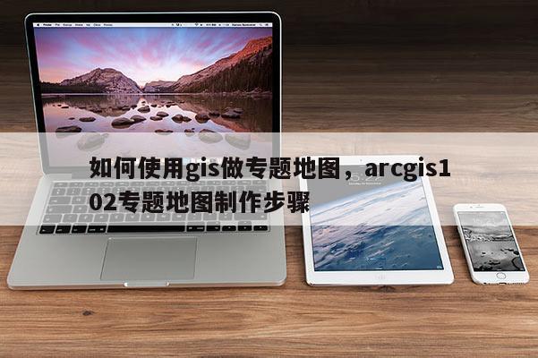 如何使用gis做专题地图，arcgis102专题地图制作步骤