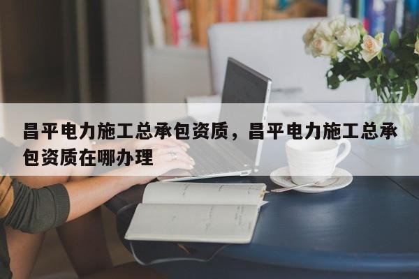 昌平电力施工总承包资质，昌平电力施工总承包资质在哪办理