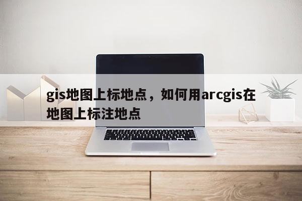 gis地图上标地点，如何用arcgis在地图上标注地点