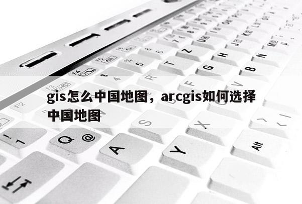 gis怎么中国地图，arcgis如何选择中国地图