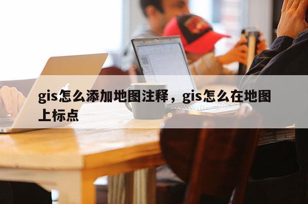 gis怎么添加地图注释，gis怎么在地图上标点