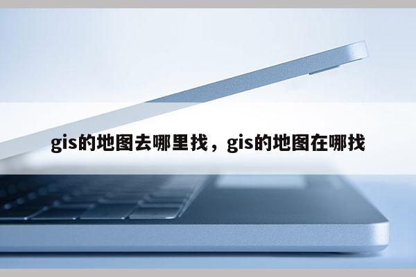 gis的地图去哪里找，gis的地图在哪找