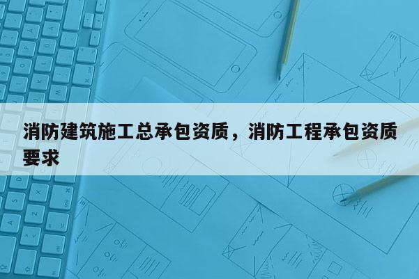 消防建筑施工总承包资质，消防工程承包资质要求