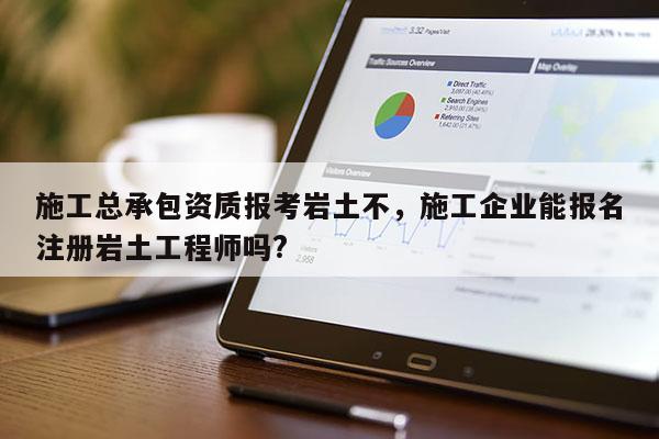 施工总承包资质报考岩土不，施工企业能报名注册岩土工程师吗?