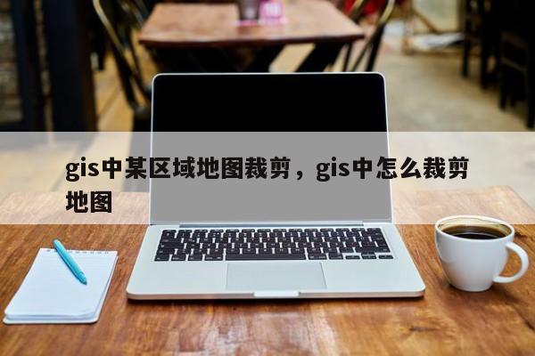 gis中某区域地图裁剪，gis中怎么裁剪地图