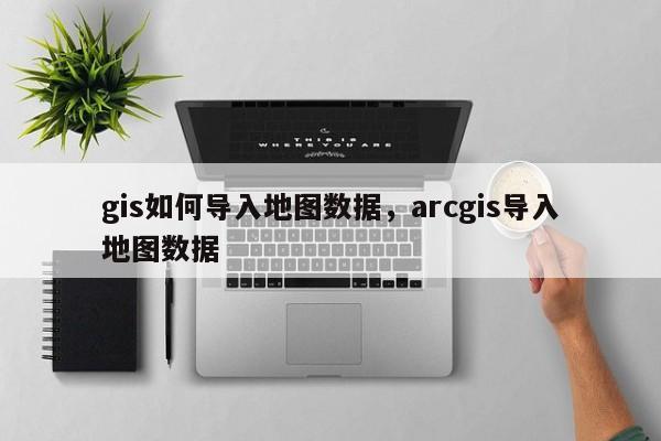 gis如何导入地图数据，arcgis导入地图数据