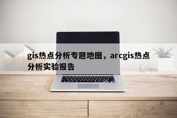 gis热点分析专题地图，arcgis热点分析实验报告