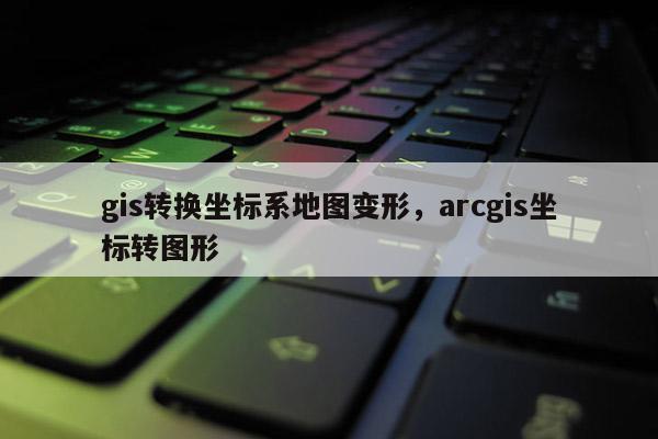 gis转换坐标系地图变形，arcgis坐标转图形