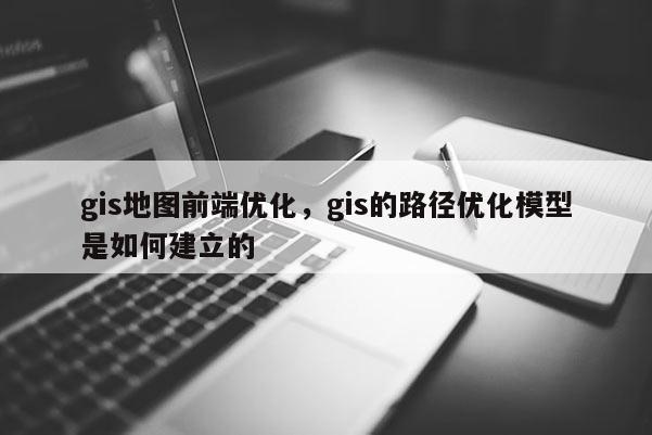 gis地图前端优化，gis的路径优化模型是如何建立的