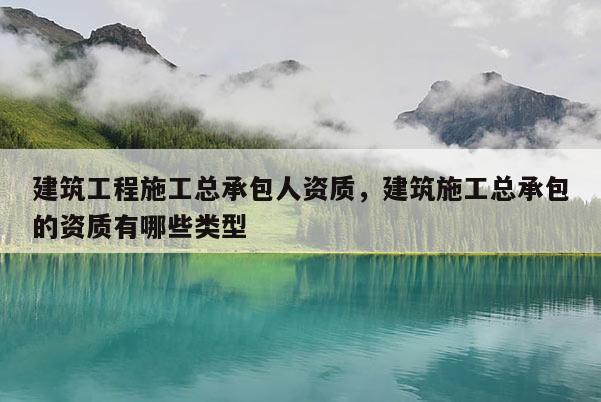 建筑工程施工总承包人资质，建筑施工总承包的资质有哪些类型