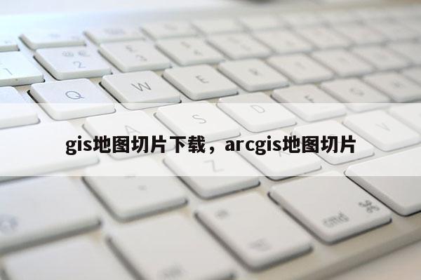 gis地图切片下载，arcgis地图切片