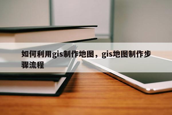 如何利用gis制作地图，gis地图制作步骤流程