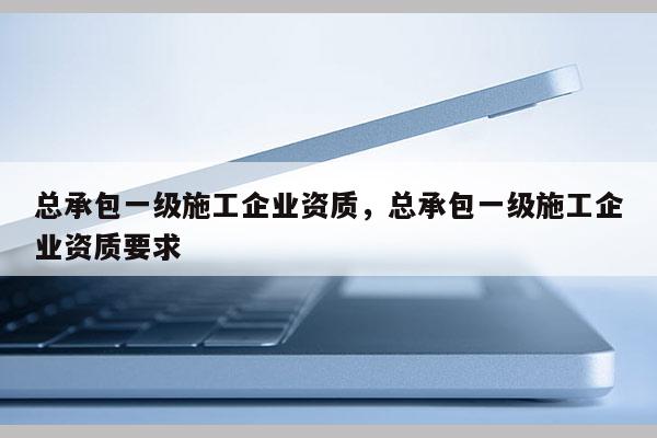 总承包一级施工企业资质，总承包一级施工企业资质要求