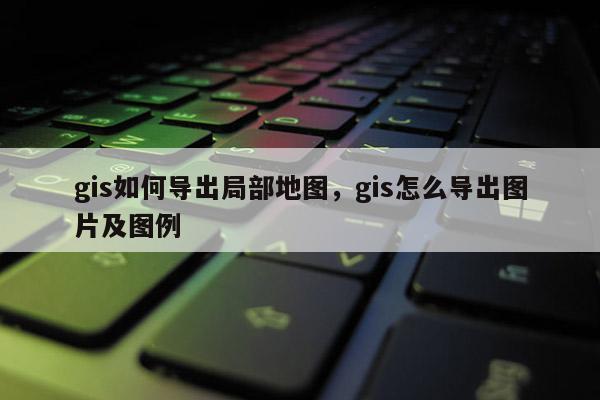 gis如何导出局部地图，gis怎么导出图片及图例