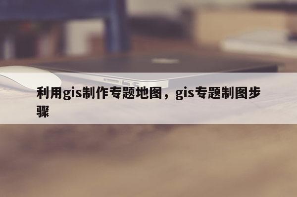 利用gis制作专题地图，gis专题制图步骤