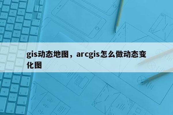 gis动态地图，arcgis怎么做动态变化图