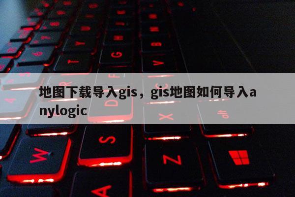 地图下载导入gis，gis地图如何导入anylogic