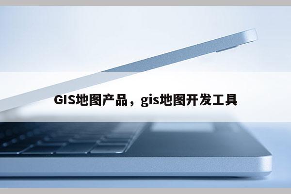 GIS地图产品，gis地图开发工具