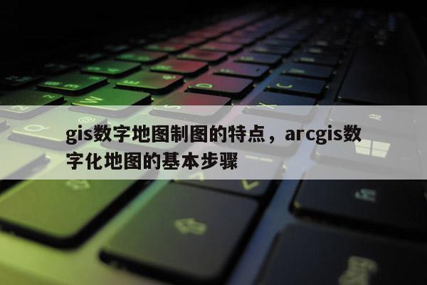 gis数字地图制图的特点，arcgis数字化地图的基本步骤