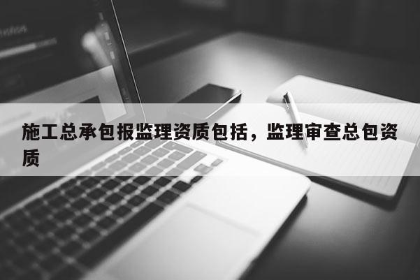 施工总承包报监理资质包括，监理审查总包资质