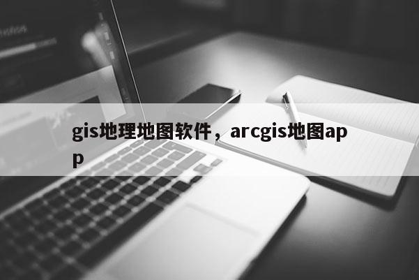 gis地理地图软件，arcgis地图app