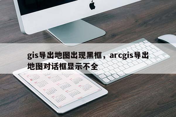 gis导出地图出现黑框，arcgis导出地图对话框显示不全