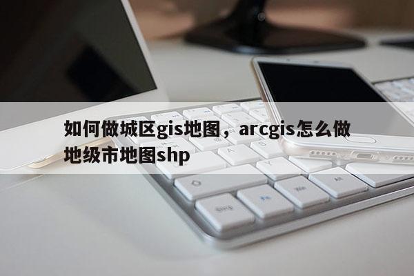 如何做城区gis地图，arcgis怎么做地级市地图shp