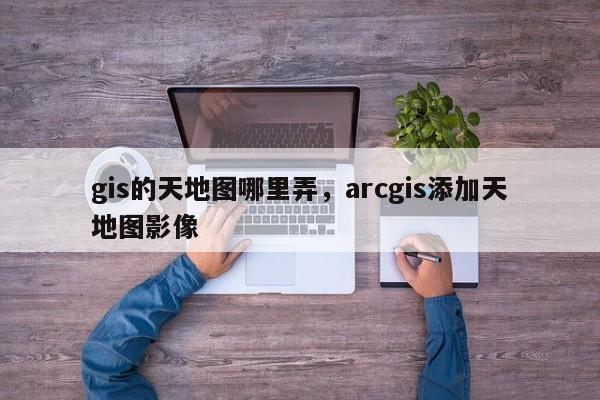 gis的天地图哪里弄，arcgis添加天地图影像